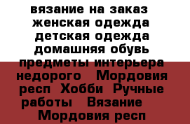 вязание на заказ .женская одежда.детская одежда.домашняя обувь.предметы интерьера.недорого - Мордовия респ. Хобби. Ручные работы » Вязание   . Мордовия респ.